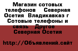 Магазин сотовых телефонов  - Северная Осетия, Владикавказ г. Сотовые телефоны и связь » Другое   . Северная Осетия